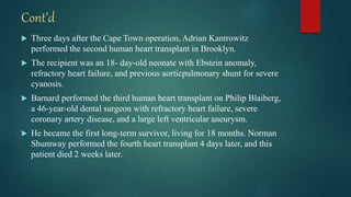 Cont’d
 Three days after the Cape Town operation, Adrian Kantrowitz
performed the second human heart transplant in Brooklyn.
 The recipient was an 18- day-old neonate with Ebstein anomaly,
refractory heart failure, and previous aorticpulmonary shunt for severe
cyanosis.
 Barnard performed the third human heart transplant on Philip Blaiberg,
a 46-year-old dental surgeon with refractory heart failure, severe
coronary artery disease, and a large left ventricular aneurysm.
 He became the first long-term survivor, living for 18 months. Norman
Shumway performed the fourth heart transplant 4 days later, and this
patient died 2 weeks later.
 