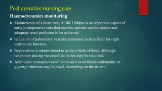 Post operative nursing care
Haemodynamics monitoring
 Maintenance of a heart rate of 100-110bpm is an important aspect of
early postoperative care that enables optimal cardiac output and
adequate renal perfusion to be achieved.
 reduction of pulmonary vascular resistance is beneficial for right
ventricular function.
 Isoprenaline is administered to achieve both of these, although
temporary pacing via epicardial wires may be required.
 Additional inotropes/vasodilators such as milrinone/adrenaline or
glyceryl trinitrate may be used, depending on the patient.
 