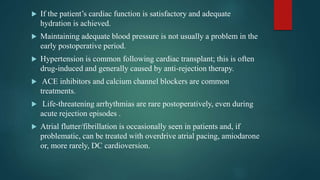  If the patient’s cardiac function is satisfactory and adequate
hydration is achieved.
 Maintaining adequate blood pressure is not usually a problem in the
early postoperative period.
 Hypertension is common following cardiac transplant; this is often
drug-induced and generally caused by anti-rejection therapy.
 ACE inhibitors and calcium channel blockers are common
treatments.
 Life-threatening arrhythmias are rare postoperatively, even during
acute rejection episodes .
 Atrial flutter/fibrillation is occasionally seen in patients and, if
problematic, can be treated with overdrive atrial pacing, amiodarone
or, more rarely, DC cardioversion.
 