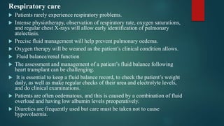 Respiratory care
 Patients rarely experience respiratory problems.
 Intense physiotherapy, observation of respiratory rate, oxygen saturations,
and regular chest X-rays will allow early identification of pulmonary
atelectasis.
 Precise fluid management will help prevent pulmonary oedema.
 Oxygen therapy will be weaned as the patient’s clinical condition allows.
 Fluid balance/renal function
 The assessment and management of a patient’s fluid balance following
heart transplant can be challenging.
 It is essential to keep a fluid balance record, to check the patient’s weight
daily, as well as make regular checks of their urea and electrolyte levels,
and do clinical examinations.
 Patients are often oedematous, and this is caused by a combination of fluid
overload and having low albumin levels preoperatively.
 Diuretics are frequently used but care must be taken not to cause
hypovolaemia.
 