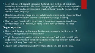  Most patients will present with renal dysfunction at the time of transplant,
secondary to heart failure. The insult of surgery, potential hypotensive episodes
perioperatively and nephrotoxic anti-rejection therapy usually worsens renal
function in the early days.
 Regular monitoring of urea and electrolyte levels, maintenance of optimal fluid
balance and avoidance of unnecessary nephrotoxic drugs will help.
 Dialysis may, occasionally, be necessary. Renal-dose dopamine is no longer
used routinely for all patients, as many studies have questioned its value
Organ rejection
 Rejection following cardiac transplant is most common in the first six to 12
weeks, although it can occur at any time.
 Triple therapy anti-rejection treatment consisting of cyclosporin, azathioprine
and prednisolone is most commonly administered postoperatively, but the drug
regimen will vary from centre to centre.
 Agents such as tacrolimus, and mycophenolate mofetil can also be used.
 