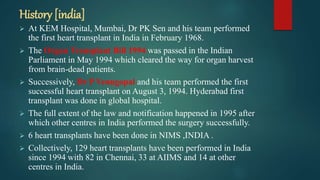 History [india]
 At KEM Hospital, Mumbai, Dr PK Sen and his team performed
the first heart transplant in India in February 1968.
 The Organ Transplant Bill 1994 was passed in the Indian
Parliament in May 1994 which cleared the way for organ harvest
from brain-dead patients.
 Successively, Dr P Venugopal and his team performed the first
successful heart transplant on August 3, 1994. Hyderabad first
transplant was done in global hospital.
 The full extent of the law and notification happened in 1995 after
which other centres in India performed the surgery successfully.
 6 heart transplants have been done in NIMS ,INDIA .
 Collectively, 129 heart transplants have been performed in India
since 1994 with 82 in Chennai, 33 at AIIMS and 14 at other
centres in India.
 