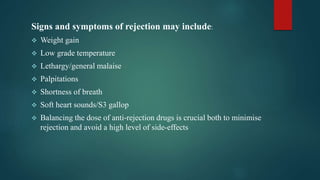 Signs and symptoms of rejection may include:
 Weight gain
 Low grade temperature
 Lethargy/general malaise
 Palpitations
 Shortness of breath
 Soft heart sounds/S3 gallop
 Balancing the dose of anti-rejection drugs is crucial both to minimise
rejection and avoid a high level of side-effects
 
