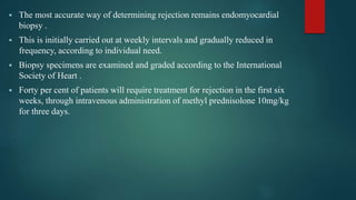  The most accurate way of determining rejection remains endomyocardial
biopsy .
 This is initially carried out at weekly intervals and gradually reduced in
frequency, according to individual need.
 Biopsy specimens are examined and graded according to the International
Society of Heart .
 Forty per cent of patients will require treatment for rejection in the first six
weeks, through intravenous administration of methyl prednisolone 10mg/kg
for three days.
 