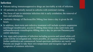 Infection
 Patients taking immunosuppressive drugs are inevitably at risk of infection.
 All patients are initially nursed in cubicles with restricted visiting.
 The focus of care to minimise infection risk is early extubation, the removal of
lines and ambulation.
 Antibiotic therapy of flucloxacillin 500mg four times a day is given for 48
hours.
 In addition, short-term anti-infective treatment will include nystatin suspension
(antifungal mouthwash); acyclovir 200mg three times a day (antiviral); and
sulfamethoxazole trimethoprim 480mg once a day (to prevent Pneumocystis
carinii infection).
 Any signs and symptoms of infection including pyrexia and raised white-cell
count will be investigated and, where possible, an organism identified before
further antibiotics are commenced; broad-spectrum antibiotics are rarely used.
Patients are taught to take their own temperature and recognise signs and
symptoms of common infections.
 
