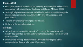 Pain control
 Good pain control is essential to aid recovery from transplant and facilitate
cooperation with physiotherapy (Coleman and Bucker-Milburn, 1996).
 Although all patients are assessed individually, patient-controlled analgesia
(morphine) is commonly used, followed by oral dihydrocodeine and
paracetamol.
 Patients are encouraged to express their needs.
 Referral to the specialist pain team.
Mobility
 All patients are assessed for the risk of deep-vein thrombosis and will
usually be prescribed low molecular weight anticoagulants once a day until
they are mobile.
 Patients who develop thromboembolic problems may require formal
anticoagulation therapy. n be made, if necessary.
 