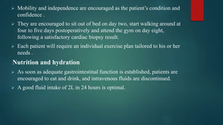  Mobility and independence are encouraged as the patient’s condition and
confidence .
 They are encouraged to sit out of bed on day two, start walking around at
four to five days postoperatively and attend the gym on day eight,
following a satisfactory cardiac biopsy result.
 Each patient will require an individual exercise plan tailored to his or her
needs .
Nutrition and hydration
 As soon as adequate gastrointestinal function is established, patients are
encouraged to eat and drink, and intravenous fluids are discontinued.
 A good fluid intake of 2L in 24 hours is optimal.
 