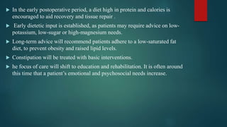  In the early postoperative period, a diet high in protein and calories is
encouraged to aid recovery and tissue repair .
 Early dietetic input is established, as patients may require advice on low-
potassium, low-sugar or high-magnesium needs.
 Long-term advice will recommend patients adhere to a low-saturated fat
diet, to prevent obesity and raised lipid levels.
 Constipation will be treated with basic interventions.
 he focus of care will shift to education and rehabilitation. It is often around
this time that a patient’s emotional and psychosocial needs increase.
 