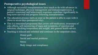 Postoperative psychological issues
 Although successful transplantations have much to do with advances in
surgical technique, physical management and immunosuppression, a
patient’s emotional and behavioural responses contribute significantly to
long-term survival and progress following transplantation.
 The education process starts as soon as the patient is able to cope with it
(three to seven days postoperatively).
 This is a structured programme that covers self-medication, awareness of
side-effects, self-monitoring of signs and symptoms of rejection and
infection, checking temperature and weight, and general health advice.
 Teaching is relaxed and informal and continues in the outpatient clinic.
Donor guilt
Social and marital problems
Stress
Body image and compliance
 