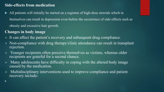 Side-effects from medication
 All patients will initially be started on a regimen of high-dose steroids which in
themselves can result in depression even before the occurrence of side-effects such as
obesity and excessive hair growth.
Changes in body image
 It can affect the patient’s recovery and subsequent drug compliance.
 Non-compliance with drug therapy/clinic attendance can result in transplant
rejection.
 Younger recipients often perceive themselves as victims, whereas older
recipients are grateful for a second chance.
 Many adolescents have difficulty in coping with the altered body image
caused by the medication.
 Multidisciplinary interventions used to improve compliance and patient
recovery include:
e
 
