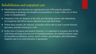 Rehabilitation and outpatient care
 Rehabilitation and education are ongoing processes following the operation,
culminating in discharge into hospital accommodation or home within two to three
weeks of transplantation
 Outpatient visits are frequent in the early post discharge period, and medications,
investigations and follow-up are adjusted on an individual basis.
 Within three months, the majority of patients will be able to lead a normal lifestyle
and many consider returning to work.
 In this time of surgical and medical miracles, it is important to recognise that for the
well-being and long-term survival of transplant patients, the multidisciplinary input
of transplant coordinators, nurses, social workers, psychologists, physiotherapists,
chaplains and even ward domestics is paramount.
 