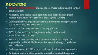 INDICATIONS
 The ACC/AHA guidelines include the following indications for cardiac
transplantation:
 Refractory cardiogenic shock requiring intra-aortic balloon pump
counter pulsation or left ventricular assist device (LVAD) .
 Cardiogenic shock requiring continuous intravenous inotropic therapy
(i.e., dobutamine, milrinone, etc.).
 Peak VO2 (VO2max) less than 10 mL/kg per min.
 NYHA class of III or IV despite maximized medical and
resynchronization therapy.
 Recurrent life-threatening left ventricular arrhythmias despite an
implantable cardiac defibrillator, antiarrhythmic therapy, or catheter-
based ablation.
 End-stage congenital HF with no evidence of pulmonary hypertension.
 Refractory angina without potential medical or surgical therapeutic
 