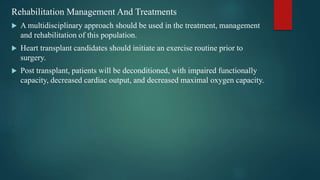 Rehabilitation Management And Treatments
 A multidisciplinary approach should be used in the treatment, management
and rehabilitation of this population.
 Heart transplant candidates should initiate an exercise routine prior to
surgery.
 Post transplant, patients will be deconditioned, with impaired functionally
capacity, decreased cardiac output, and decreased maximal oxygen capacity.
 