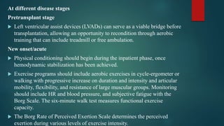 At different disease stages
Pretransplant stage
 Left ventricular assist devices (LVADs) can serve as a viable bridge before
transplantation, allowing an opportunity to recondition through aerobic
training that can include treadmill or free ambulation.
New onset/acute
 Physical conditioning should begin during the inpatient phase, once
hemodynamic stabilization has been achieved.
 Exercise programs should include aerobic exercises in cycle-ergometer or
walking with progressive increase on duration and intensity and articular
mobility, flexibility, and resistance of large muscular groups. Monitoring
should include HR and blood pressure, and subjective fatigue with the
Borg Scale. The six-minute walk test measures functional exercise
capacity.
 The Borg Rate of Perceived Exertion Scale determines the perceived
exertion during various levels of exercise intensity.
 
