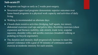 Sub-acute19
 Programs can begin as early as 2 weeks post-surgery.
 Structured-supervised programs demonstrate superior outcomes over
home-based programs in a physical work capacity and activities of daily
living.
 Walking is recommended on alternate days
 Closed-chain resistive activities (bridging, half squats, toe raises),
abdominal exercises (curl ups and pelvic tilts), flexibility exercises (chest
expansion and thoracic mobility, side stretch, trunk twist, scapular
squeezes, shoulder rolls), and aerobic exercises (treadmill walking or
pedaling on bicycle ergometer).
 The duration and intensity shall progressively increase to meet the
patient’s tolerance with a goal of 30 minutes of continuous aerobic
exercise at moderate intensity for each session.
 
