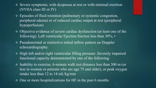  Severe symptoms, with dyspnoea at rest or with minimal exertion
(NYHA class III or IV)
 Episodes of fluid retention (pulmonary or systemic congestion,
peripheral edema) or of reduced cardiac output at rest (peripheral
hypoperfusion)
 Objective evidence of severe cardiac dysfunction (at least one of the
following). Left ventricular Ejection fraction less than 30%, •
 Pseudonormal or restrictive mitral inflow pattern on Doppler
echocardiography.
 High left and/or right ventricular filling pressure .Severely impaired
functional capacity demonstrated by one of the following
 Inability to exercise, 6-minute walk test distance less than 300 m (or
less in women or patients who are age 75 and older), or peak oxygen
intake less than 12 to 14 mL/kg/min
 One or more hospitalizations for HF in the past 6 months
 