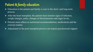 Patient & family education
 Education to the patient and family is core to the short- and long-term
process.
 After the heart transplant, the patient must monitor signs of infection,
weight changes, pulse, changes in blood pressure and sugar levels.
 Patients must adhere to nutritional recommendations, medications and the
exercise routine.
 Adjustment to the post-transplant process can require psychosocial support
 