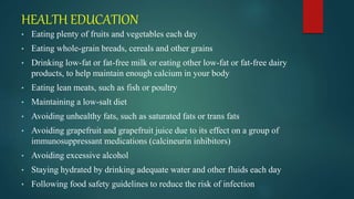 HEALTH EDUCATION
• Eating plenty of fruits and vegetables each day
• Eating whole-grain breads, cereals and other grains
• Drinking low-fat or fat-free milk or eating other low-fat or fat-free dairy
products, to help maintain enough calcium in your body
• Eating lean meats, such as fish or poultry
• Maintaining a low-salt diet
• Avoiding unhealthy fats, such as saturated fats or trans fats
• Avoiding grapefruit and grapefruit juice due to its effect on a group of
immunosuppressant medications (calcineurin inhibitors)
• Avoiding excessive alcohol
• Staying hydrated by drinking adequate water and other fluids each day
• Following food safety guidelines to reduce the risk of infection
 