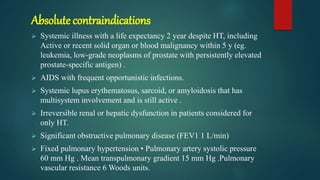 Absolute contraindications
 Systemic illness with a life expectancy 2 year despite HT, including
Active or recent solid organ or blood malignancy within 5 y (eg.
leukemia, low-grade neoplasms of prostate with persistently elevated
prostate-specific antigen) .
 AIDS with frequent opportunistic infections.
 Systemic lupus erythematosus, sarcoid, or amyloidosis that has
multisystem involvement and is still active .
 Irreversible renal or hepatic dysfunction in patients considered for
only HT.
 Significant obstructive pulmonary disease (FEV1 1 L/min)
 Fixed pulmonary hypertension • Pulmonary artery systolic pressure
60 mm Hg . Mean transpulmonary gradient 15 mm Hg .Pulmonary
vascular resistance 6 Woods units.
 