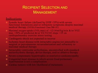 RECIPIENT SELECTION AND
MANAGEMENT
Indications
 Systolic heart failure (defined by LVEF<35%) with severe
functional limitations and/or refractory symptoms despite maximal
medical therapy (NYHA Functional Class IIIb–IV)
 Maximal oxygen uptake (VO2 max) of <12–14ml/kg/min &/or VO2
max <50% of predicted &/or VE/VCO2 slope >35 on
cardiopulmonary exercise stress testing
 Cardiogenic shock not expected to recover
 Ischemic heart disease with intractable angina not amenable to
surgical or percutaneous revascularization and refractory to
maximal medical therapy
 Intractable ventricular arrhythmias, uncontrolled with standard
antiarrhythmic therapy, device therapy, and/or ablative therapy
 Severe symptomatic hypertrophic or restrictive cardiomyopathy
 Congenital heart disease in which severe fixed pulmonary
hypertension is not a complication
 Cardiac tumors with low likelihood of metastasis
 