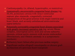  Cardiomyopathy (ie, dilated, hypertrophic, or restrictive)
 Anatomically uncorrectable congenital heart disease (eg,
HLHS, pulmonary atresia with intact ventricular
septum plus sinusoids, congenitally corrected
transposition of the great arteries with single ventricle and
heart block, and severely unbalanced atrioventricular
septal defects)
 Potentially correctable congenital heart disease associated
with greatly increased operative risk (eg, severe Shone
complex, interrupted aortic arch and severe subaortic
stenosis, critical aortic stenosis with severe endocardial
fibroelastosis, and Ebstein anomaly in a symptomatic
newborn)
 Refractory heart failure after previous cardiac surgery
 Significant cardiac allograft vasculopathy or chronic graft
dysfunction of a previous heart transplant
 