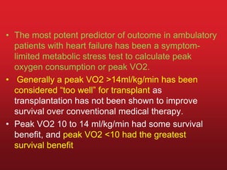 • The most potent predictor of outcome in ambulatory
patients with heart failure has been a symptom-
limited metabolic stress test to calculate peak
oxygen consumption or peak VO2.
• Generally a peak VO2 >14ml/kg/min has been
considered “too well” for transplant as
transplantation has not been shown to improve
survival over conventional medical therapy.
• Peak VO2 10 to 14 ml/kg/min had some survival
benefit, and peak VO2 <10 had the greatest
survival benefit
 