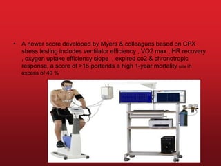 • A newer score developed by Myers & colleagues based on CPX
stress testing includes ventilator efficiency , VO2 max , HR recovery
, oxygen uptake efficiency slope , expired co2 & chronotropic
response, a score of >15 portends a high 1-year mortality rate in
excess of 40 %
 