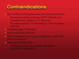 Contraindications
 Irreversible severe pulmonary arterial hypertension
Pulmonary vascular resistance (PVR) >5 Wood units
Transpulmonary gradient >15–20mmHg
PAsystolic pressure >50–60 mmHg or >50% of systemic
pressures
 Advanced age (>70years)
 Active systemic infection
 Active malignancy or recent malignancy with high
risk of recurrence
 Diabetes mellitus with:
End-organ damage (neuropathy,nephropathy,
proliferative retinopathy)
 
