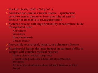  Marked obesity (BMI >30 kg/m2 )
 Advanced non-cardiac vascular disease – symptomatic
cerebro-vascular disease or Severe peripheral arterial
disease not amenable to revascularization
 Systemic process with high probability of recurrence in the
transplanted heart
Amyloidosis
Sarcoidosis
Hemochromatosis
Chagas disease
 Irreversible severe renal, hepatic, or pulmonary disease
 Psychosocial factors that may impact on patient's ability to
comply with complex medical regimen
History of poor medicalcompliance
Uncontrolled psychiatric illness (anxiety,depression,
psychosis)
Active or recent substance abuse (alcohol, tobacco, or illicit
drugs)
 