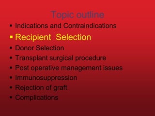 Topic outline
 Indications and Contraindications
 Recipient Selection
 Donor Selection
 Transplant surgical procedure
 Post operative management issues
 Immunosuppression
 Rejection of graft
 Complications
 