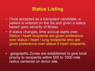 Status Listing
• Once accepted as a transplant candidate, a
patient is entered on the list and given a status
based upon severity of illness.
• If status changes, time accrual starts over.
Status I heart recipients are given preference
over status I heart / lung recipients who are
given preference over status II heart recipients.
• geographic Zones are established to give local
priority to recipients within 500 to 1000 mile
radius centered on donor site.
 