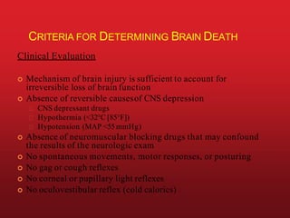 CRITERIA FOR DETERMINING BRAIN DEATH
Clinical Evaluation
 Mechanism of brain injury is sufficient to account for
irreversible loss of brain function
 Absence of reversible causesof CNS depression
CNS depressant drugs
Hypothermia (<32°C [85°F])
Hypotension (MAP <55 mmHg)
 Absence of neuromuscular blocking drugs that may confound
the results of the neurologic exam
 No spontaneous movements, motor responses, or posturing
 No gag or cough reflexes
 No corneal or pupillary light reflexes
 No oculovestibular reflex (cold calorics)
 