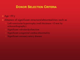 DONOR SELECTION CRITERIA
 Age <55 y
 Absence of significant structuralabnormalities such as
Left ventricular hypertrophy (wall thickness >13 mm by
echocardiography)
Significant valvulardysfunction
Significant congenital cardiacabnormality
Significant coronary artery disease
 