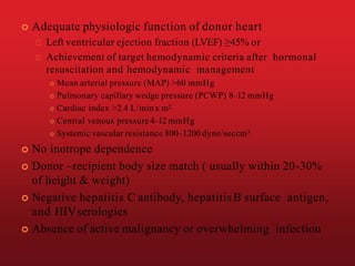  Adequate physiologic function of donor heart
Left ventricular ejection fraction (LVEF) ≥45% or
Achievement of target hemodynamic criteria after hormonal
resuscitation and hemodynamic management
 Mean arterial pressure (MAP) >60 mmHg
 Pulmonary capillary wedge pressure (PCWP) 8–12 mmHg
 Cardiac index >2.4 L/minx m2
 Central venous pressure 4–12 mmHg
 Systemic vascular resistance 800–1200 dyne/seccm5
 No inotrope dependence
 Donor –recipient body size match ( usually within 20-30%
of height & weight)
 Negative hepatitis C antibody, hepatitisB surface antigen,
and HIVserologies
 Absence of active malignancy or overwhelming infection
 