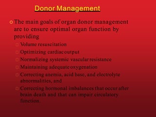 Donor Management
 The main goals of organ donor management
are to ensure optimal organ function by
providing
Volume resuscitation
Optimizing cardiacoutput
Normalizing systemic vascular resistance
Maintaining adequate oxygenation
Correcting anemia, acid base, and electrolyte
abnormalities, and
Correcting hormonal imbalances that occur after
brain death and that can impair circulatory
function.
 
