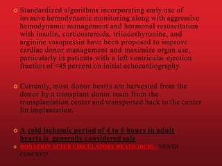  Standardized algorithms incorporating early use of
invasive hemodynamic monitoring along with aggressive
hemodynamic management and hormonal resuscitation
with insulin, corticosteroids, triiodothyronine, and
arginine vasopressin have been proposed to improve
cardiac donor management and maximize organ use,
particularly in patients with a left ventricular ejection
fraction of <45 percent on initial echocardiography.
 Currently, most donor hearts are harvested from the
donor by a transplant donor team from the
transplantation center and transported back to the center
for implantation.
 A cold ischemic period of 4 to 6 hours in adult
hearts is generally considered safe
 DONATION AFTER CIRCULATORY DEATH (DCD) - NEWER
CONCEPT*
 