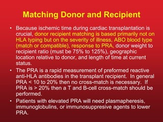 Matching Donor and Recipient
• Because ischemic time during cardiac transplantation is
crucial, donor recipient matching is based primarily not on
HLA typing but on the severity of illness, ABO blood type
(match or compatible), response to PRA, donor weight to
recipient ratio (must be 75% to 125%), geographic
location relative to donor, and length of time at current
status.
• The PRA is a rapid measurement of preformed reactive
anti-HLA antibodies in the transplant recipient. In general
PRA < 10 to 20% then no cross-match is necessary. If
PRA is > 20% then a T and B-cell cross-match should be
performed.
• Patients with elevated PRA will need plasmapheresis,
immunoglobulins, or immunosuppresive agents to lower
PRA.
 