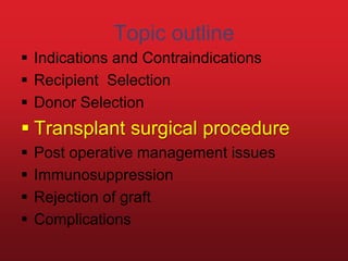 Topic outline
 Indications and Contraindications
 Recipient Selection
 Donor Selection
 Transplant surgical procedure
 Post operative management issues
 Immunosuppression
 Rejection of graft
 Complications
 