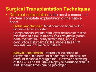Surgical Transplantation Techniques
• Orthotopic implantation is the most common – it
involves complete explantation of the native
heart.
– Biatrial anastomosis: Most common because the
ischemic time is shorter.
– Complications include atrial dysfunction due to size
mismatch of atrial remnants and arrhythmia (sinus
node dysfunction, bradyarrhythmias, and AV
conduction disturbances) that necessitate PPM
implantation in 10-20% of patients.
– Bicaval anastomosis: Decreases incidence of
arrhythmias, the need for a pacemaker, and risk for
mitral or tricuspid regurgitation. However narrowing
of the SVC and IVC make biopsy surveillance difficult
and ischemic times can be prolonged.
 