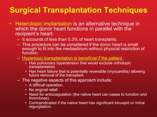 Surgical Transplantation Techniques
• Heterotopic implantation is an alternative technique in
which the donor heart functions in parallel with the
recipient’s heart.
– It accounts of less than 0.3% of heart transplants.
– This procedure can be considered if the donor heart is small
enough to fit into the mediastinum without physical restriction of
function.
– Hypertopic transplantation is beneficial if the patient :
• Has pulmonary hypertension that would exclude orthotopic
transplantation.
• Has heart failure that is potentially reversible (myocarditis) allowing
future removal of the transplant.
– The negative aspects of this approach include:
• A difficult operation.
• No anginal relief.
• Need for anticoagulation (the native heart can cease to function and
thrombose).
• Contraindicated if the native heart has significant tricuspid or mitral
regurgitation.
 