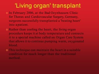 'Living organ' transplant
 In February 2006, at the Bad Oeynhausen Clinic
for Thorax and Cardiovascular Surgery, Germany,
surgeons successfully transplanted a 'beating heart'
into apatient.
 Rather than cooling the heart, the living organ
procedure keeps it at body temperature and connects
it to a special machine called an Organ Care System
that allows it to continue pumping warm, oxygenated
blood.
 This technique can maintain the heart in a suitable
condition for much longer than the traditional
method.
 