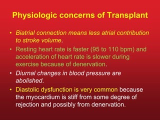 Physiologic concerns of Transplant
• Biatrial connection means less atrial contribution
to stroke volume.
• Resting heart rate is faster (95 to 110 bpm) and
acceleration of heart rate is slower during
exercise because of denervation.
• Diurnal changes in blood pressure are
abolished.
• Diastolic dysfunction is very common because
the myocardium is stiff from some degree of
rejection and possibly from denervation.
 