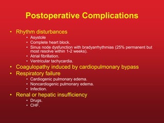 Postoperative Complications
• Rhythm disturbances
• Asystole
• Complete heart block.
• Sinus node dysfunction with bradyarrhythmias (25% permanent but
most resolve within 1-2 weeks).
• Atrial fibrillation.
• Ventricular tachycardia.
• Coagulopathy induced by cardiopulmonary bypass
• Respiratory failure
• Cardiogenic pulmonary edema.
• Noncardiogenic pulmonary edema.
• Infection.
• Renal or hepatic insufficiency
• Drugs.
• CHF.
 