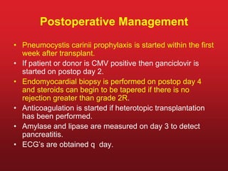 Postoperative Management
• Pneumocystis carinii prophylaxis is started within the first
week after transplant.
• If patient or donor is CMV positive then ganciclovir is
started on postop day 2.
• Endomyocardial biopsy is performed on postop day 4
and steroids can begin to be tapered if there is no
rejection greater than grade 2R.
• Anticoagulation is started if heterotopic transplantation
has been performed.
• Amylase and lipase are measured on day 3 to detect
pancreatitis.
• ECG’s are obtained q day.
 