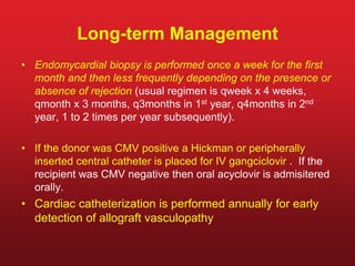 Long-term Management
• Endomycardial biopsy is performed once a week for the first
month and then less frequently depending on the presence or
absence of rejection (usual regimen is qweek x 4 weeks,
qmonth x 3 months, q3months in 1st year, q4months in 2nd
year, 1 to 2 times per year subsequently).
• If the donor was CMV positive a Hickman or peripherally
inserted central catheter is placed for IV gangciclovir . If the
recipient was CMV negative then oral acyclovir is admisitered
orally.
• Cardiac catheterization is performed annually for early
detection of allograft vasculopathy
 