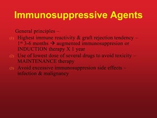 Immunosuppressive Agents
General principles –
(1) Highest immune reactivity & graft rejection tendency –
1st 3-6 months  augmented immunosuppresion or
INDUCTION therapy X 1 year
(2) Use of lowest dose of several drugs to avoid toxicity –
MAINTENANCE therapy
(3) Avoid excessive immunosuppresion side effects –
infection & malignancy
 