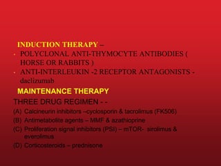 INDUCTION THERAPY –
• POLYCLONAL ANTI-THYMOCYTE ANTIBODIES (
HORSE OR RABBITS )
• ANTI-INTERLEUKIN -2 RECEPTOR ANTAGONISTS -
daclizumab
MAINTENANCE THERAPY
THREE DRUG REGIMEN - -
(A) Calcineurin inhibitors –cyclosporin & tacrolimus (FK506)
(B) Antimetabolite agents – MMF & azathioprine
(C) Proliferation signal inhibitors (PSI) – mTOR- sirolimus &
everolimus
(D) Corticosteroids – prednisone
 