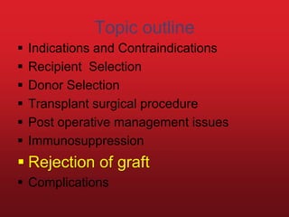 Topic outline
 Indications and Contraindications
 Recipient Selection
 Donor Selection
 Transplant surgical procedure
 Post operative management issues
 Immunosuppression
 Rejection of graft
 Complications
 