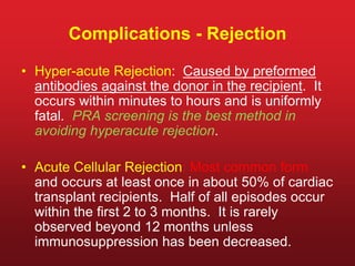Complications - Rejection
• Hyper-acute Rejection: Caused by preformed
antibodies against the donor in the recipient. It
occurs within minutes to hours and is uniformly
fatal. PRA screening is the best method in
avoiding hyperacute rejection.
• Acute Cellular Rejection: Most common form
and occurs at least once in about 50% of cardiac
transplant recipients. Half of all episodes occur
within the first 2 to 3 months. It is rarely
observed beyond 12 months unless
immunosuppression has been decreased.
 