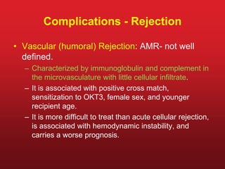 Complications - Rejection
• Vascular (humoral) Rejection: AMR- not well
defined.
– Characterized by immunoglobulin and complement in
the microvasculature with little cellular infiltrate.
– It is associated with positive cross match,
sensitization to OKT3, female sex, and younger
recipient age.
– It is more difficult to treat than acute cellular rejection,
is associated with hemodynamic instability, and
carries a worse prognosis.
 